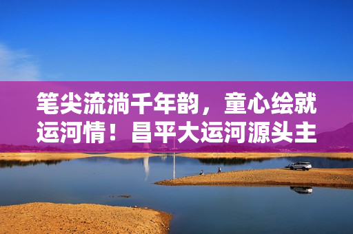 笔尖流淌千年韵，童心绘就运河情！昌平大运河源头主题绘画展温情启幕