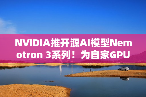 NVIDIA推开源AI模型Nemotron 3系列！为自家GPU市场铺路