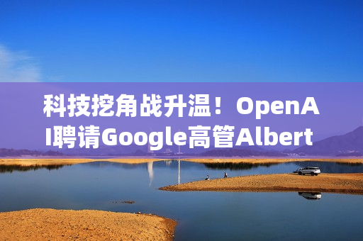 科技挖角战升温！OpenAI聘请Google高管Albert Lee主导企业发展
