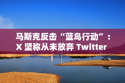 马斯克反击“蓝鸟行动”：X 坚称从未放弃 Twitter 商标