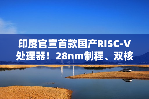 印度官宣首款国产RISC-V处理器！28nm制程、双核1GHz
