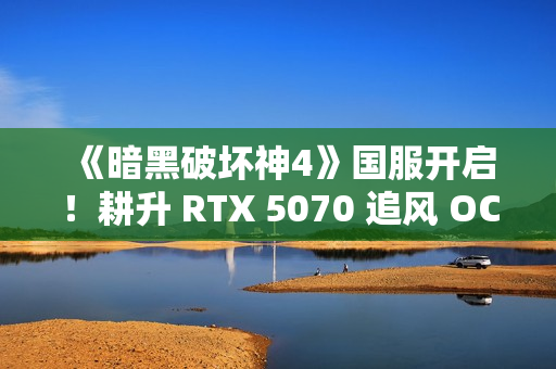 《暗黑破坏神4》国服开启！耕升 RTX 5070 追风 OC前往庇护之地