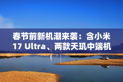 春节前新机潮来袭：含小米17 Ultra、两款天玑中端机