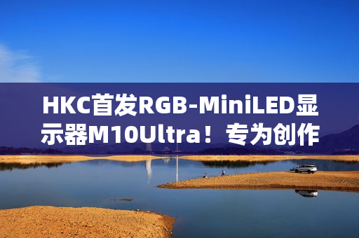 HKC首发RGB-MiniLED显示器M10Ultra！专为创作者打造的全新生产力工具