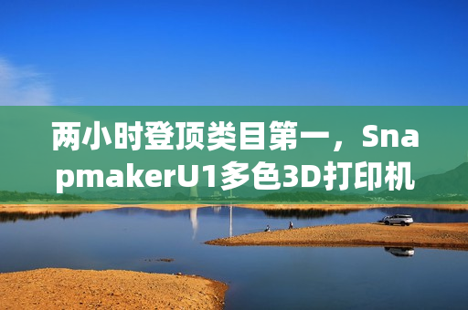 两小时登顶类目第一，SnapmakerU1多色3D打印机京东预售创佳绩