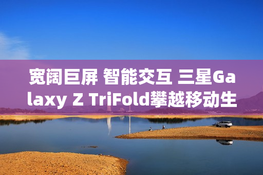 宽阔巨屏 智能交互 三星Galaxy Z TriFold攀越移动生产力高峰