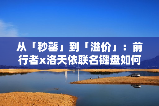 从「秒罄」到「溢价」：前行者x洛天依联名键盘如何重写外设市场规则