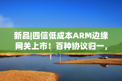新品|四信低成本ARM边缘网关上市！百种协议归一，远程运维零距离