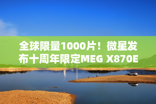 全球限量1000片！微星发布十周年限定MEG X870E GODLIKE X EDITION超神主板