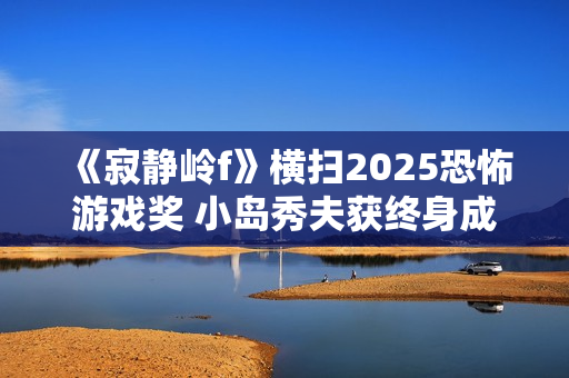 《寂静岭f》横扫2025恐怖游戏奖 小岛秀夫获终身成就奖