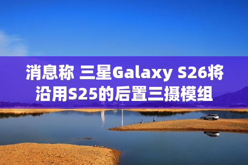消息称 三星Galaxy S26将沿用S25的后置三摄模组