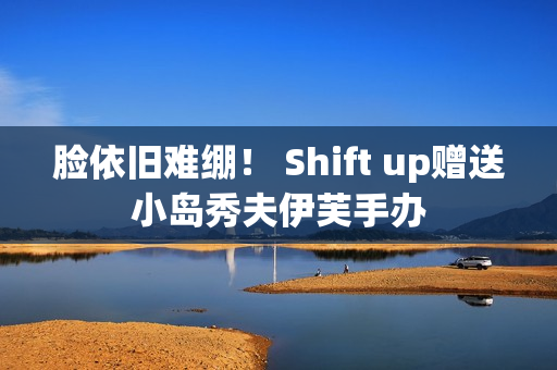 脸依旧难绷！ Shift up赠送小岛秀夫伊芙手办