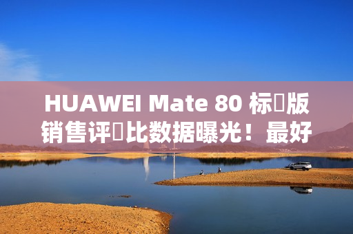 HUAWEI Mate 80 标準版销售评佔比数据曝光！最好卖係竟然係「呢一款」，销量高出接近 5 倍？