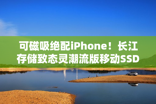 可磁吸绝配iPhone！长江存储致态灵潮流版移动SSD 2TB图赏