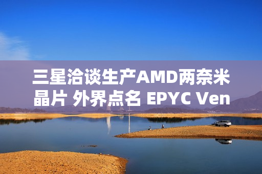 三星洽谈生产AMD两奈米晶片 外界点名 EPYC Venice 伺服器处理器