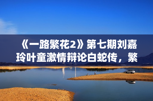 《一路繁花2》第七期刘嘉玲叶童激情辩论白蛇传，繁花团开启泉州非遗之旅(《一路繁花2》全集)