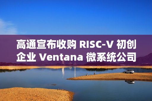 高通宣布收购 RISC-V 初创企业 Ventana 微系统公司