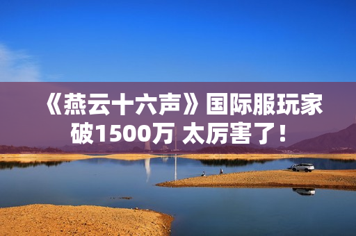 《燕云十六声》国际服玩家破1500万 太厉害了! 《燕云十六声》国际服玩家破1500万 太厉害了!