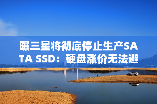 曝三星将彻底停止生产SATA SSD：硬盘涨价无法避免？