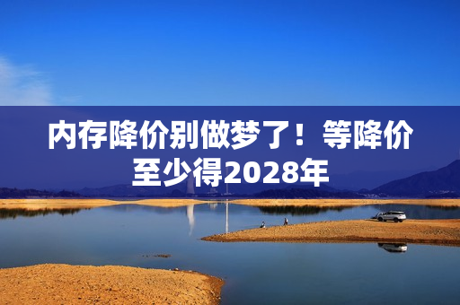内存降价别做梦了！等降价至少得2028年