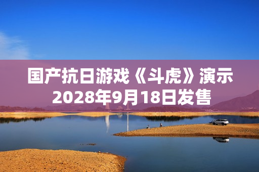 国产抗日游戏《斗虎》演示 2028年9月18日发售