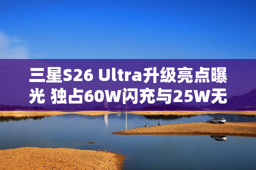 三星S26 Ultra升级亮点曝光 独占60W闪充与25W无线充