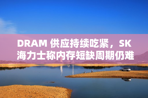 DRAM 供应持续吃紧，SK 海力士称内存短缺周期仍难判断