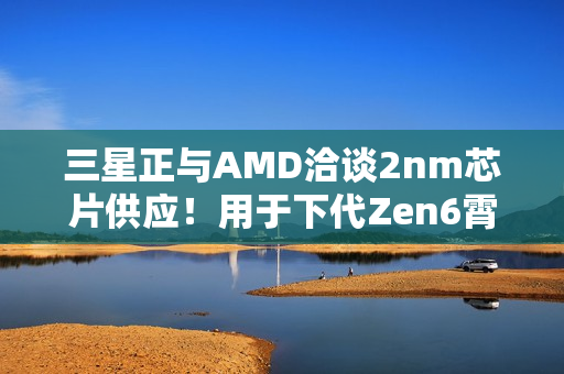 三星正与AMD洽谈2nm芯片供应！用于下代Zen6霄龙CPU