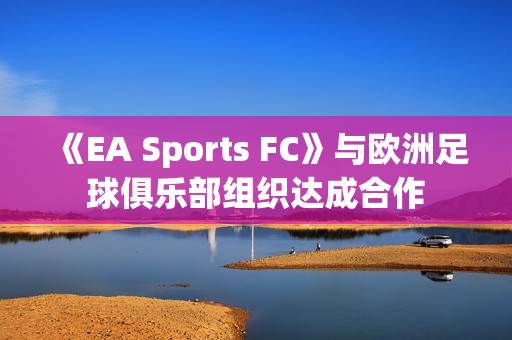 《EA Sports FC》与欧洲足球俱乐部组织达成合作