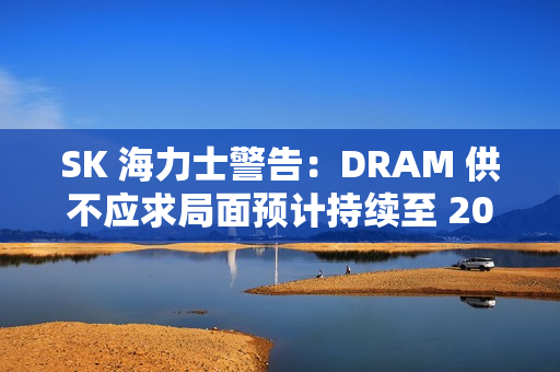 SK 海力士警告：DRAM 供不应求局面预计持续至 2028 年