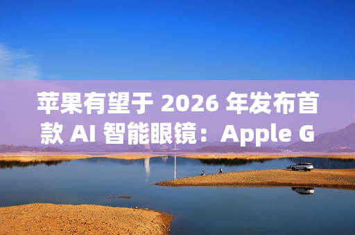 苹果有望于 2026 年发布首款 AI 智能眼镜：Apple Glasses