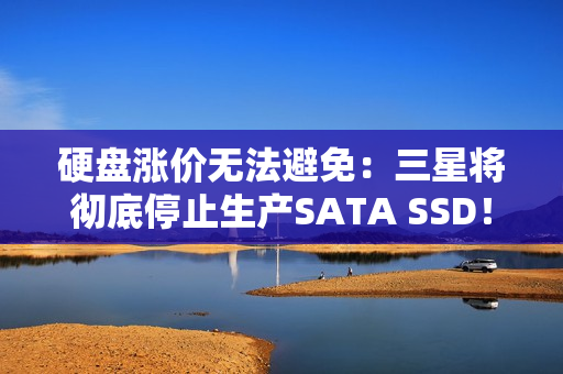 硬盘涨价无法避免：三星将彻底停止生产SATA SSD！