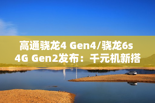 高通骁龙4 Gen4/骁龙6s 4G Gen2发布：千元机新搭档来了