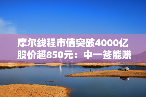摩尔线程市值突破4000亿 股价超850元：中一签能赚近50万！