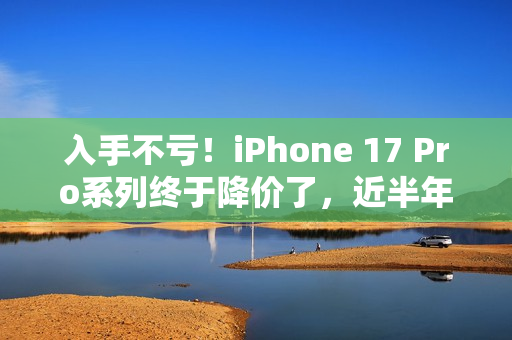 入手不亏！iPhone 17 Pro系列终于降价了，近半年官方最低价...