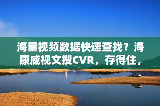 海量视频数据快速查找？海康威视文搜CVR，存得住，搜得准，查得快