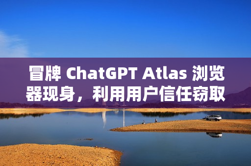 冒牌 ChatGPT Atlas 浏览器现身，利用用户信任窃取账户密码