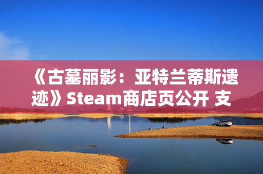《古墓丽影：亚特兰蒂斯遗迹》Steam商店页公开 支持中文配音