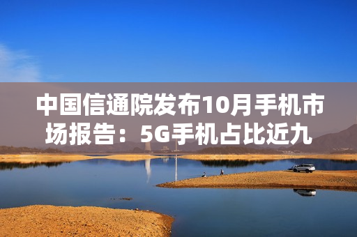 中国信通院发布10月手机市场报告：5G手机占比近九成，出货量继续回升