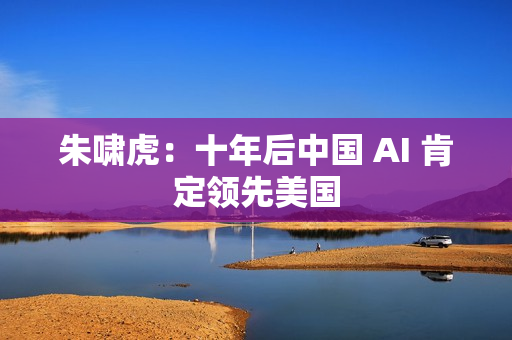 朱啸虎：十年后中国 AI 肯定领先美国