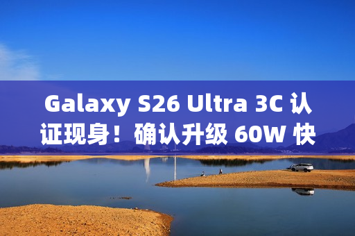 Galaxy S26 Ultra 3C 认证现身！确认升级 60W 快充、备卫星通讯