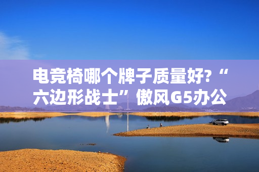 电竞椅哪个牌子质量好?“六边形战士”傲风G5办公打游戏两不误!