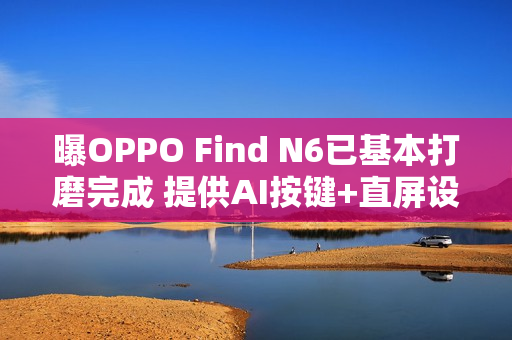 曝OPPO Find N6已基本打磨完成 提供AI按键+直屏设计