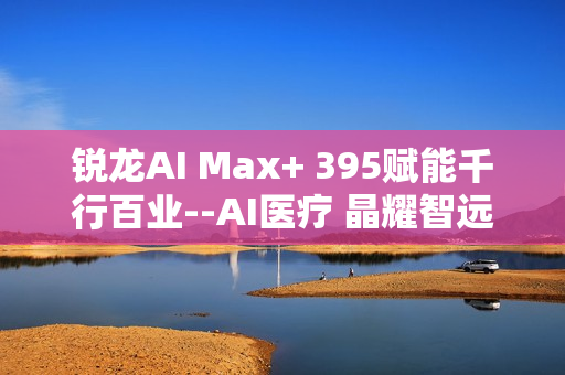 锐龙AI Max+ 395赋能千行百业--AI医疗 晶耀智远多智能体方案助力冲破医疗大模型应用瓶颈
