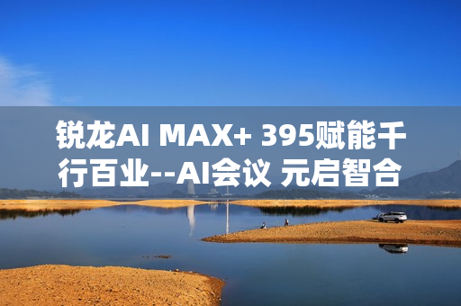 锐龙AI MAX+ 395赋能千行百业--AI会议 元启智合全栈方案助力打造本地化AI会议新标杆