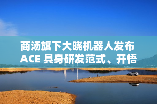 商汤旗下大晓机器人发布 ACE 具身研发范式、开悟世界模型 3.0 等