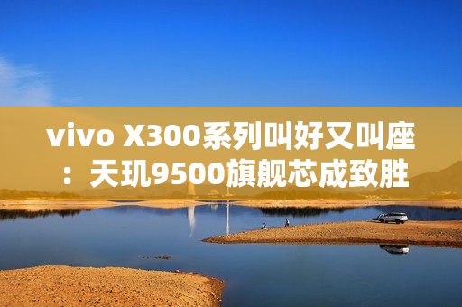 vivo X300系列叫好又叫座：天玑9500旗舰芯成致胜法宝