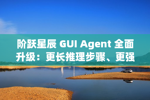 阶跃星辰 GUI Agent 全面升级：更长推理步骤、更强语义理解能力、更强泛化能力