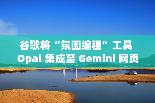 谷歌将“氛围编程”工具 Opal 集成至 Gemini 网页端