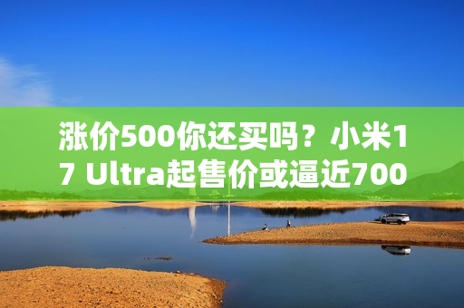 涨价500你还买吗？小米17 Ultra起售价或逼近7000元